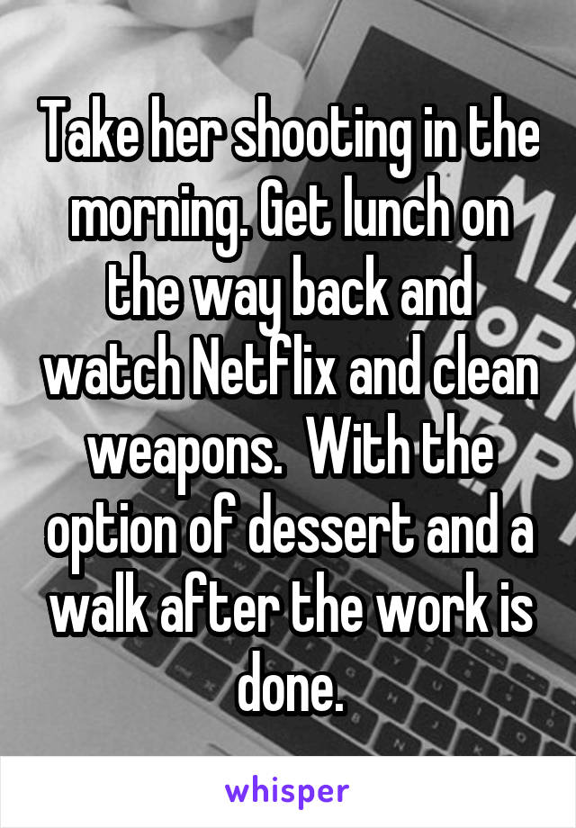 Take her shooting in the morning. Get lunch on the way back and watch Netflix and clean weapons.  With the option of dessert and a walk after the work is done.