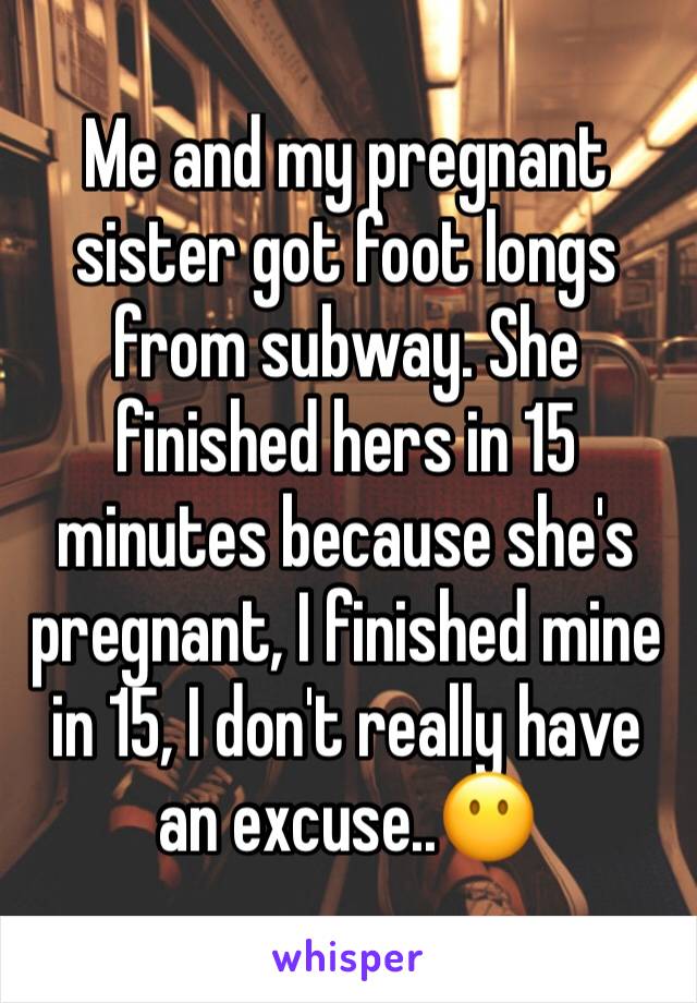 Me and my pregnant sister got foot longs from subway. She finished hers in 15 minutes because she's pregnant, I finished mine in 15, I don't really have an excuse..😶