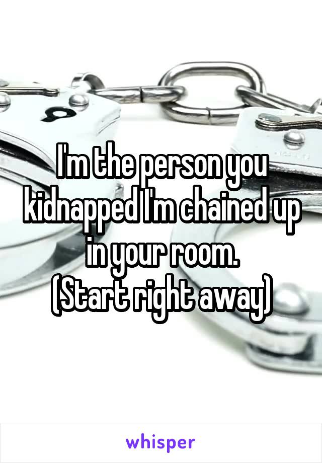 I'm the person you kidnapped I'm chained up in your room.
(Start right away)