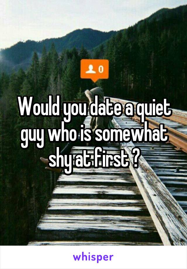 Would you date a quiet guy who is somewhat shy at first ?