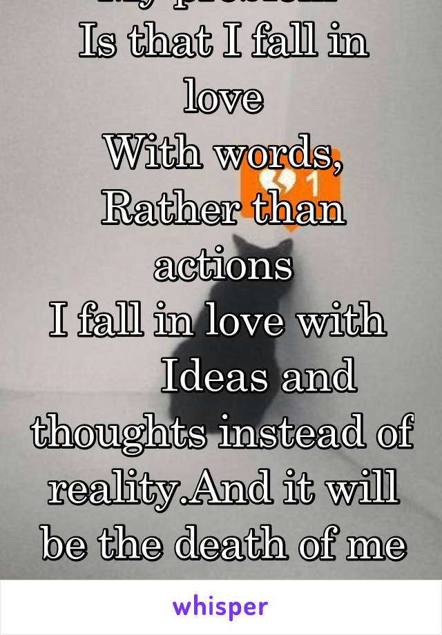 My problem 
Is that I fall in love
With words,
Rather than actions
I fall in love with 
      Ideas and thoughts instead of reality.And it will be the death of me

