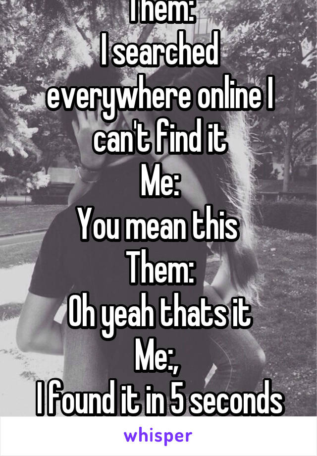 Them:
I searched everywhere online I can't find it
Me:
You mean this 
Them:
Oh yeah thats it
Me:, 
I found it in 5 seconds smh