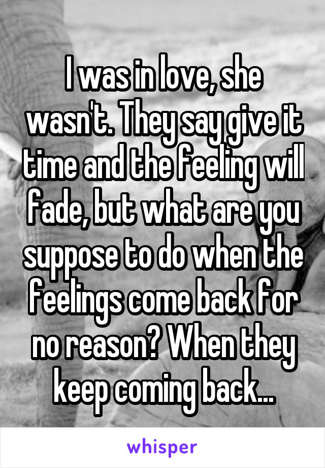 I was in love, she wasn't. They say give it time and the feeling will fade, but what are you suppose to do when the feelings come back for no reason? When they keep coming back...