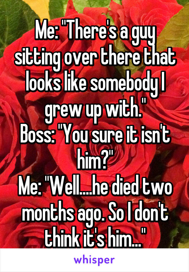 Me: "There's a guy sitting over there that looks like somebody I grew up with."
Boss: "You sure it isn't him?"
Me: "Well....he died two months ago. So I don't think it's him..."