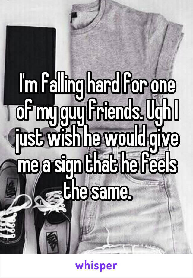 I'm falling hard for one of my guy friends. Ugh I just wish he would give me a sign that he feels the same.