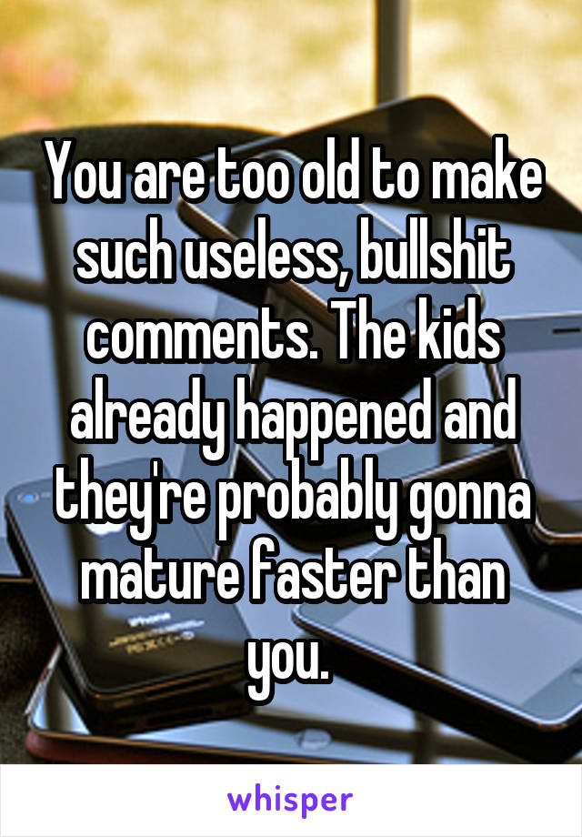 You are too old to make such useless, bullshit comments. The kids already happened and they're probably gonna mature faster than you. 