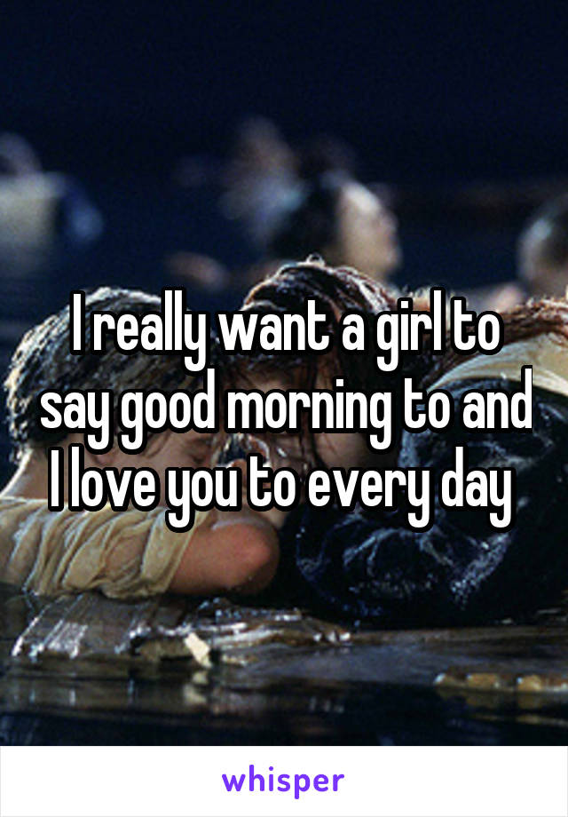 I really want a girl to say good morning to and I love you to every day 