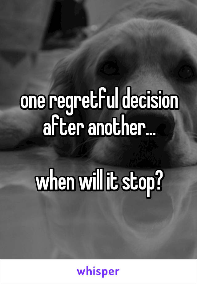 one regretful decision after another...

when will it stop?