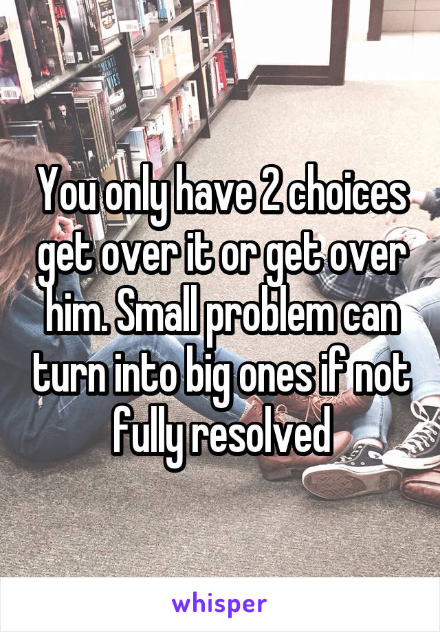 You only have 2 choices get over it or get over him. Small problem can turn into big ones if not fully resolved