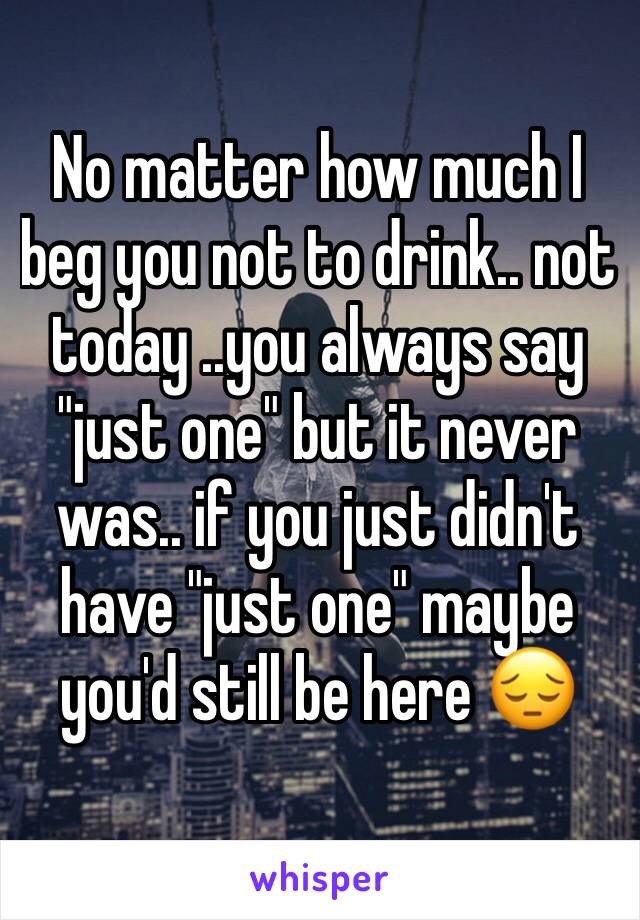 No matter how much I beg you not to drink.. not today ..you always say "just one" but it never was.. if you just didn't have "just one" maybe you'd still be here 😔