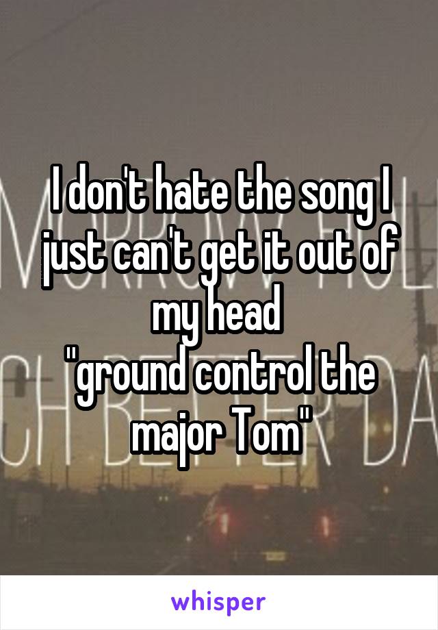 I don't hate the song I just can't get it out of my head 
"ground control the major Tom"