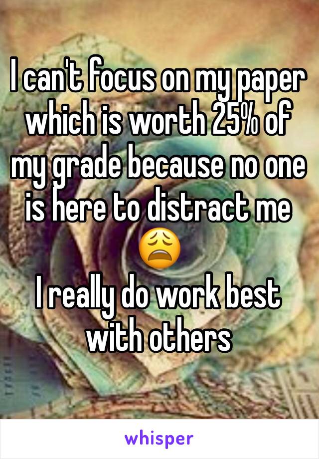 I can't focus on my paper which is worth 25% of my grade because no one is here to distract me 😩 
I really do work best with others 