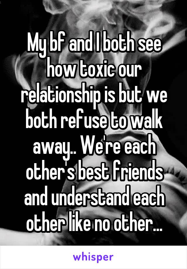 My bf and I both see how toxic our relationship is but we both refuse to walk away.. We're each other's best friends and understand each other like no other...