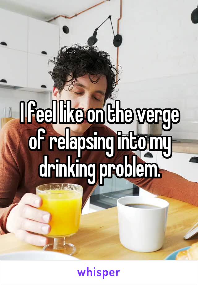 I feel like on the verge of relapsing into my drinking problem.