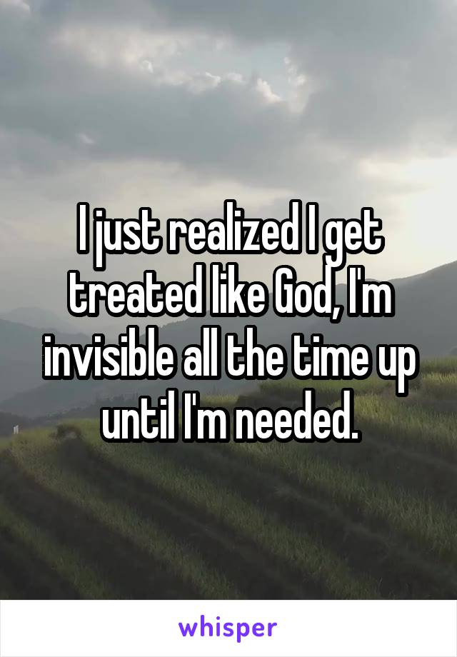 I just realized I get treated like God, I'm invisible all the time up until I'm needed.