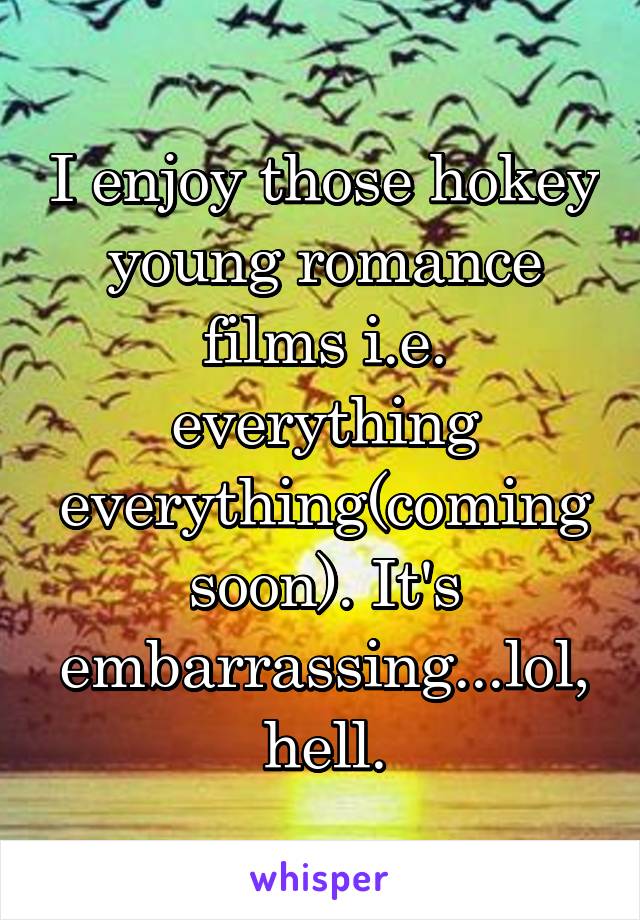 I enjoy those hokey young romance films i.e. everything everything(coming soon). It's embarrassing...lol, hell.