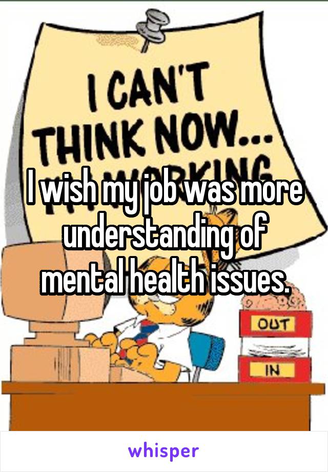 I wish my job was more understanding of mental health issues.