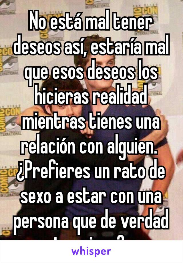 No está mal tener deseos así, estaría mal que esos deseos los hicieras realidad mientras tienes una relación con alguien. 
¿Prefieres un rato de sexo a estar con una persona que de verdad te quiere? 