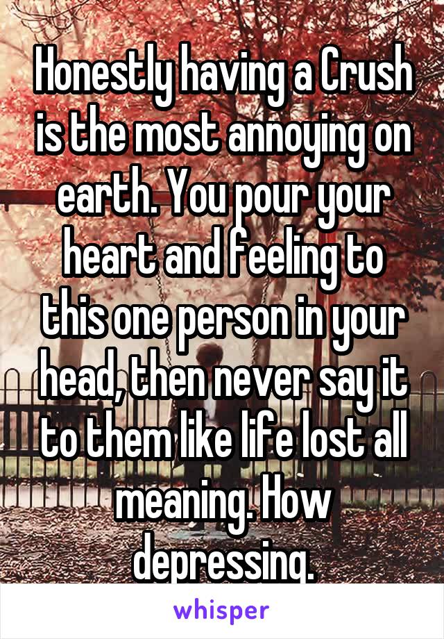 Honestly having a Crush is the most annoying on earth. You pour your heart and feeling to this one person in your head, then never say it to them like life lost all meaning. How depressing.