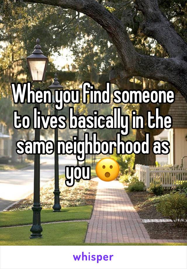 When you find someone to lives basically in the same neighborhood as you 😮