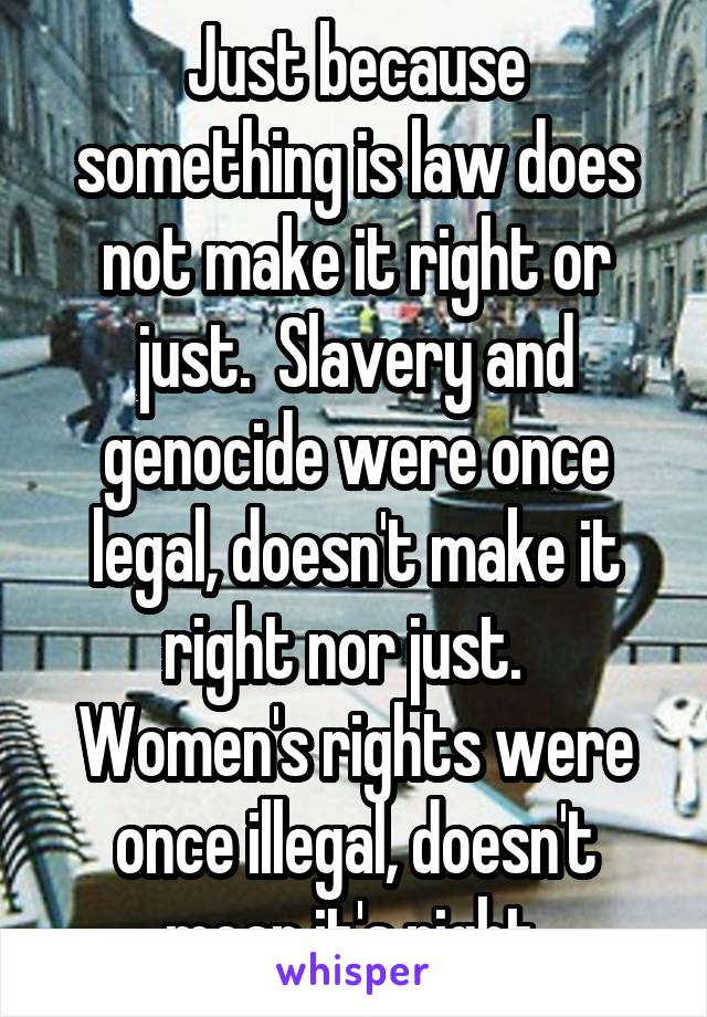 Just because something is law does not make it right or just.  Slavery and genocide were once legal, doesn't make it right nor just.   Women's rights were once illegal, doesn't mean it's right.