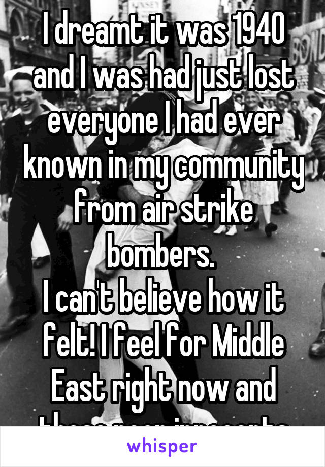 I dreamt it was 1940 and I was had just lost everyone I had ever known in my community from air strike bombers. 
I can't believe how it felt! I feel for Middle East right now and those poor innocents