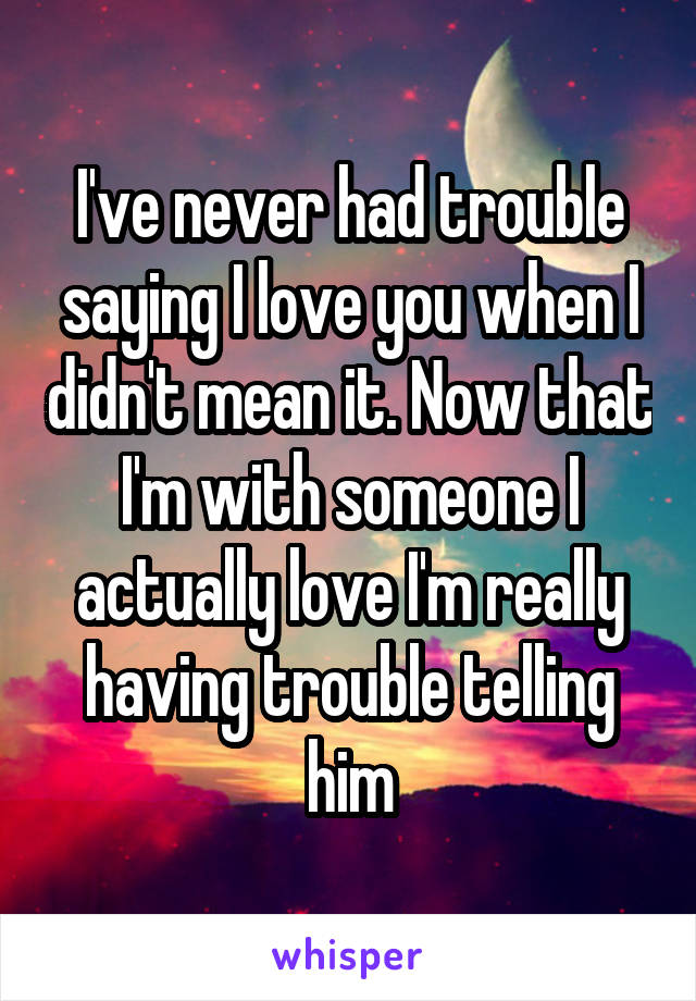 I've never had trouble saying I love you when I didn't mean it. Now that I'm with someone I actually love I'm really having trouble telling him