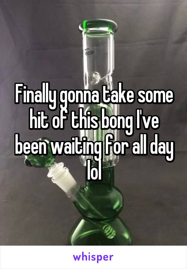 Finally gonna take some hit of this bong I've been waiting for all day lol