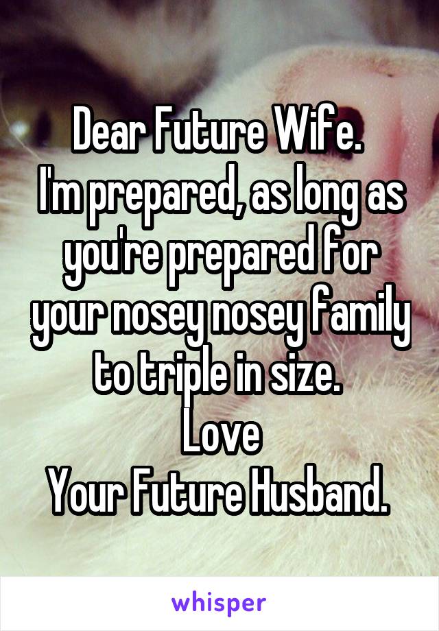 Dear Future Wife. 
I'm prepared, as long as you're prepared for your nosey nosey family to triple in size. 
Love
Your Future Husband. 