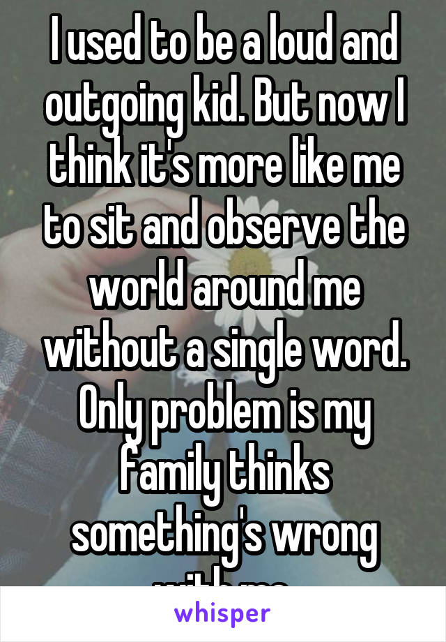 I used to be a loud and outgoing kid. But now I think it's more like me to sit and observe the world around me without a single word. Only problem is my family thinks something's wrong with me.