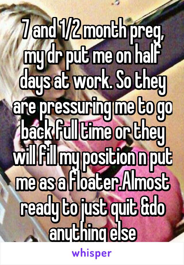 7 and 1/2 month preg, my dr put me on half days at work. So they are pressuring me to go back full time or they will fill my position n put me as a floater.Almost ready to just quit &do anything else