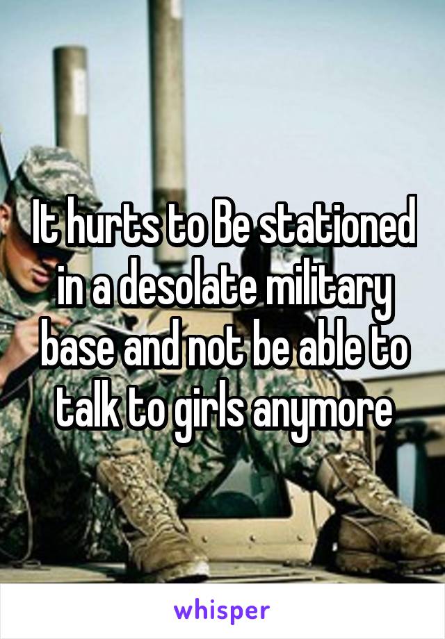 It hurts to Be stationed in a desolate military base and not be able to talk to girls anymore