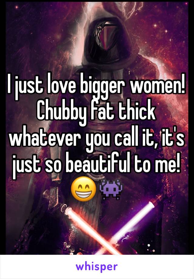 I just love bigger women! Chubby fat thick whatever you call it, it's just so beautiful to me! 😁👾