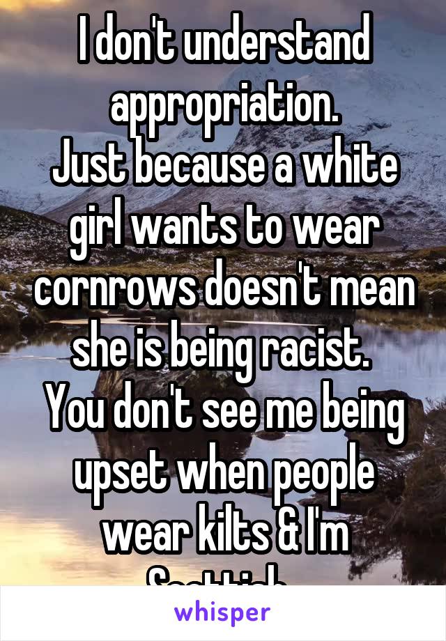 I don't understand appropriation.
Just because a white girl wants to wear cornrows doesn't mean she is being racist. 
You don't see me being upset when people wear kilts & I'm Scottish. 