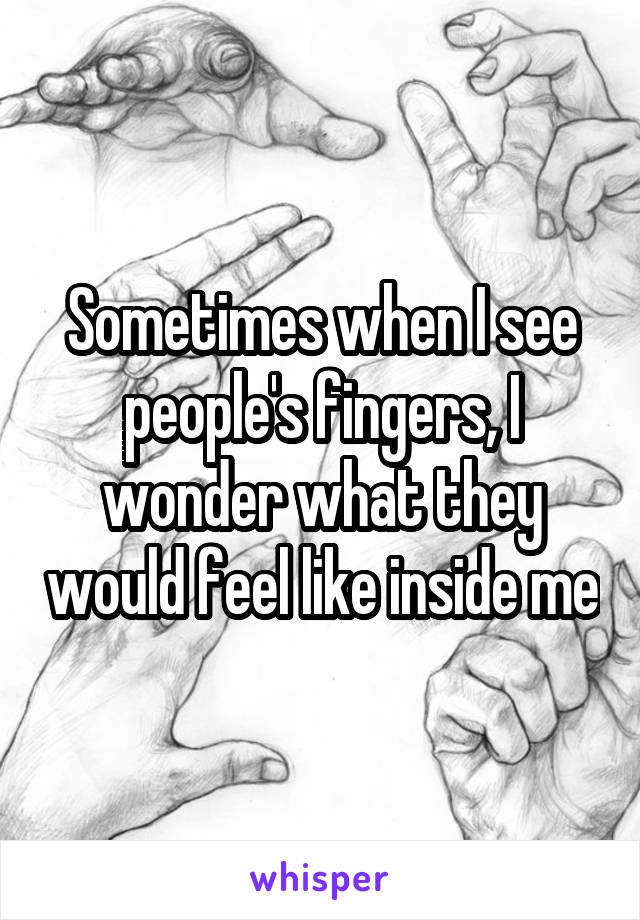 Sometimes when I see people's fingers, I wonder what they would feel like inside me