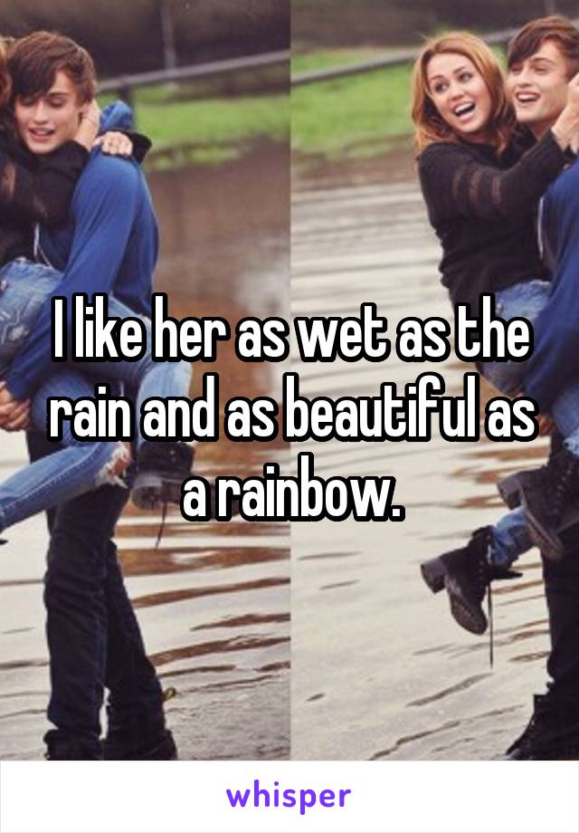 I like her as wet as the rain and as beautiful as a rainbow.