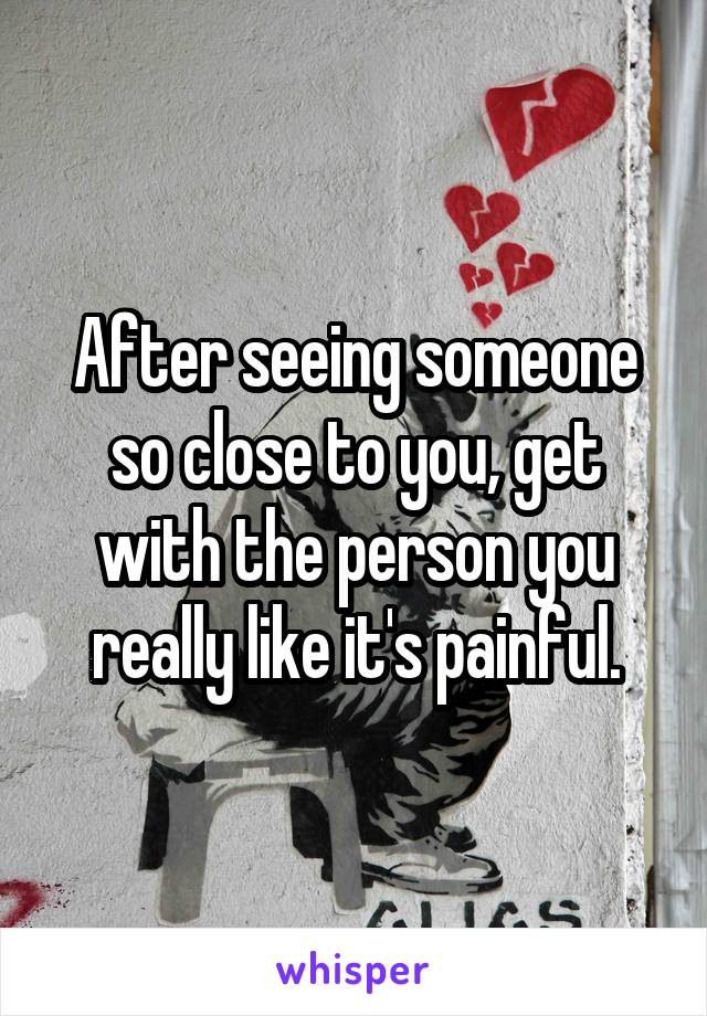 After seeing someone so close to you, get with the person you really like it's painful.