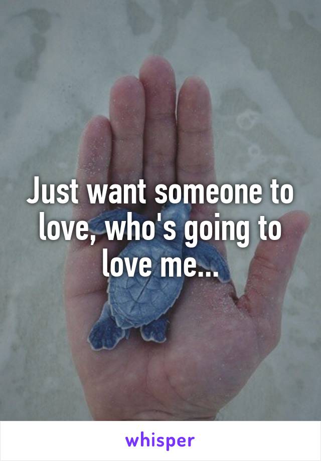 Just want someone to love, who's going to love me...