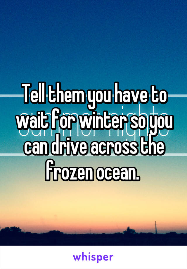 Tell them you have to wait for winter so you can drive across the frozen ocean. 