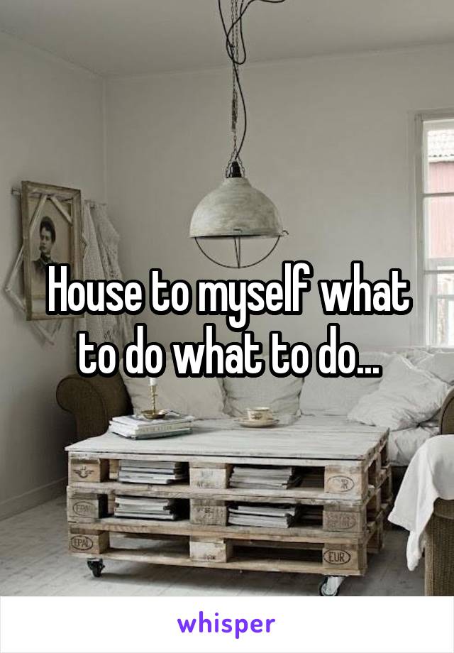 House to myself what to do what to do...