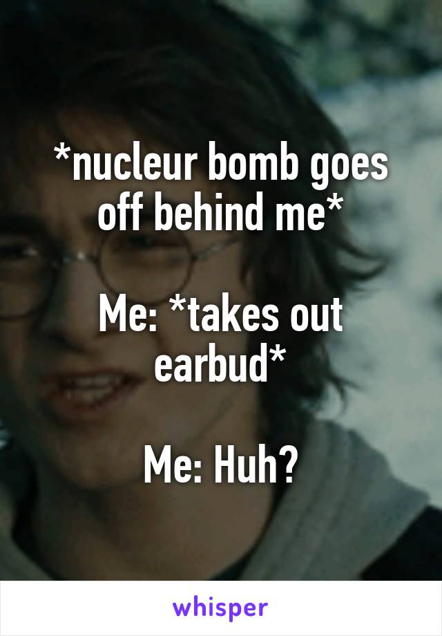 *nucleur bomb goes off behind me*

Me: *takes out earbud*

Me: Huh?