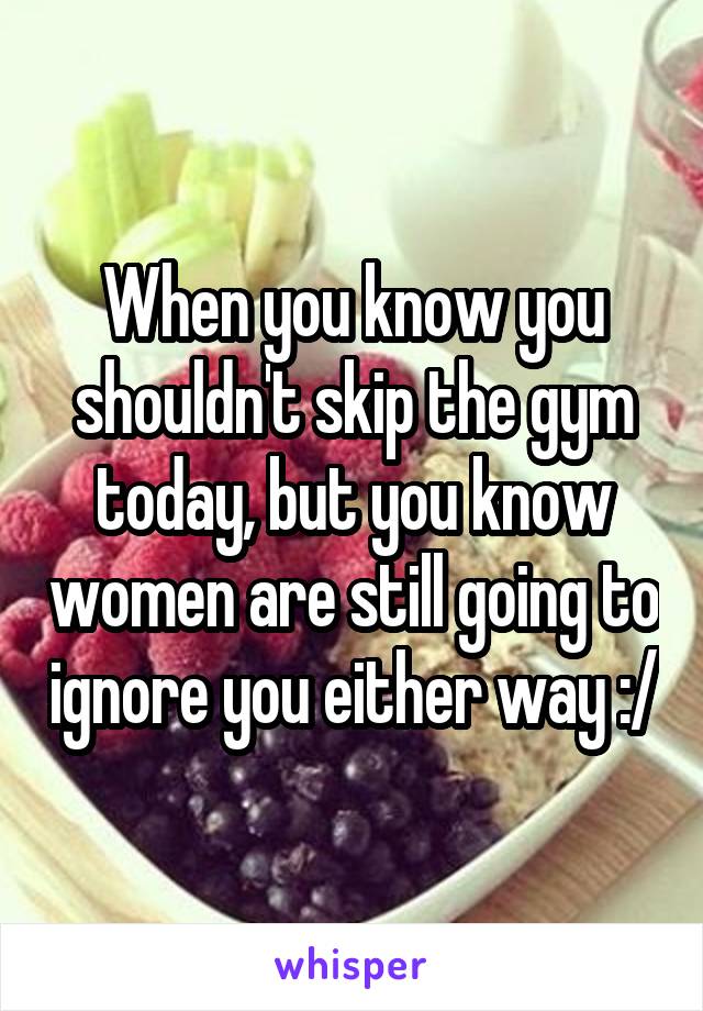 When you know you shouldn't skip the gym today, but you know women are still going to ignore you either way :/