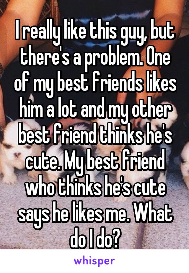 I really like this guy, but there's a problem. One of my best friends likes him a lot and my other best friend thinks he's cute. My best friend who thinks he's cute says he likes me. What do I do?