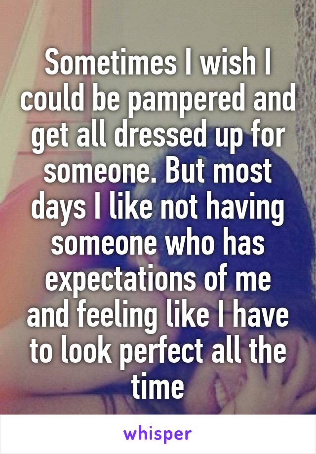 Sometimes I wish I could be pampered and get all dressed up for someone. But most days I like not having someone who has expectations of me and feeling like I have to look perfect all the time