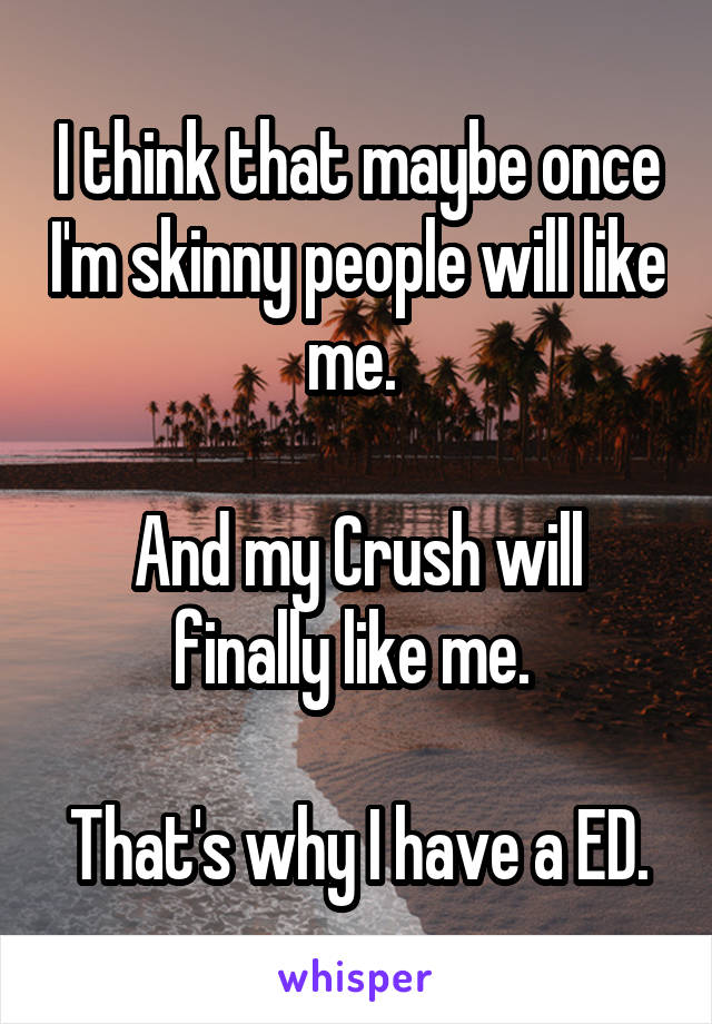 I think that maybe once I'm skinny people will like me. 

And my Crush will finally like me. 

That's why I have a ED.