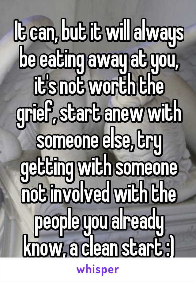 It can, but it will always be eating away at you, it's not worth the grief, start anew with someone else, try getting with someone not involved with the people you already know, a clean start :)