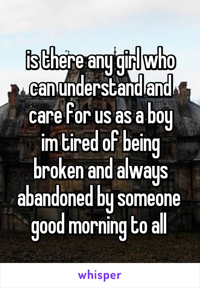 is there any girl who can understand and care for us as a boy
im tired of being broken and always abandoned by someone 
good morning to all 