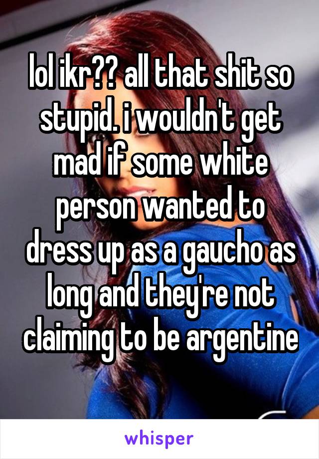 lol ikr?? all that shit so stupid. i wouldn't get mad if some white person wanted to dress up as a gaucho as long and they're not claiming to be argentine 