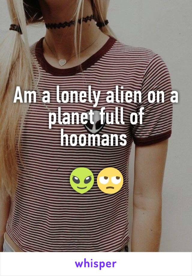 Am a lonely alien on a planet full of hoomans 

👽🙄