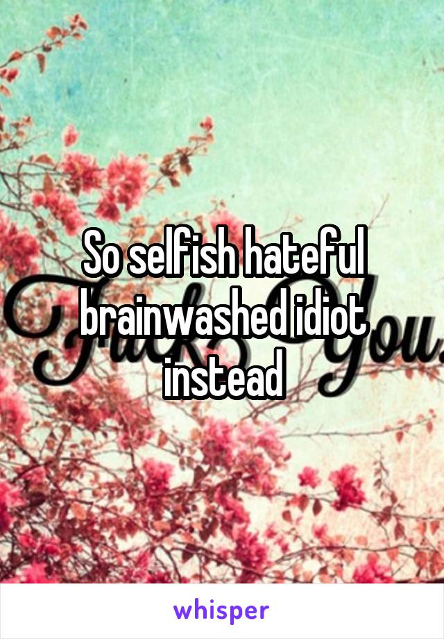 So selfish hateful brainwashed idiot instead